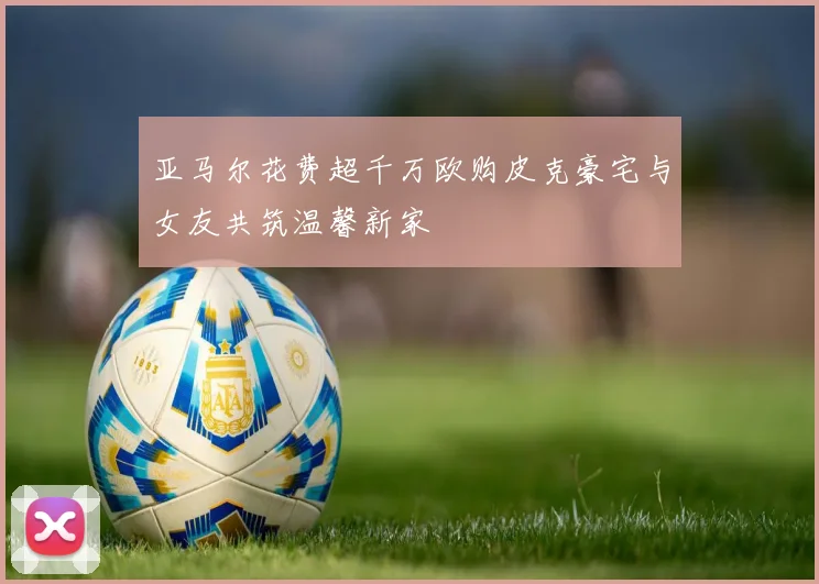 亚马尔花费超千万欧购皮克豪宅与女友共筑温馨新家