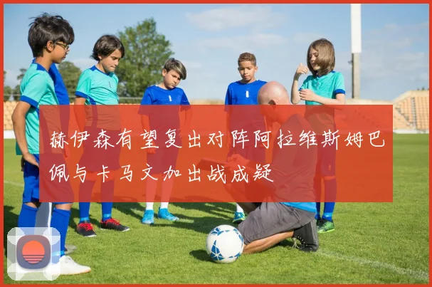赫伊森有望复出对阵阿拉维斯姆巴佩与卡马文加出战成疑