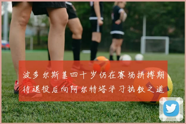 波多尔斯基四十岁仍在赛场拼搏期待退役后向阿尔特塔学习执教之道