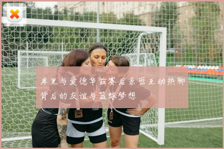 库里与爱德华兹赛后亲密互动热聊背后的友谊与篮球梦想