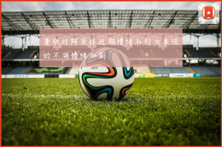 曼联对阿莫林近期情绪和行为表现的不满情绪加剧