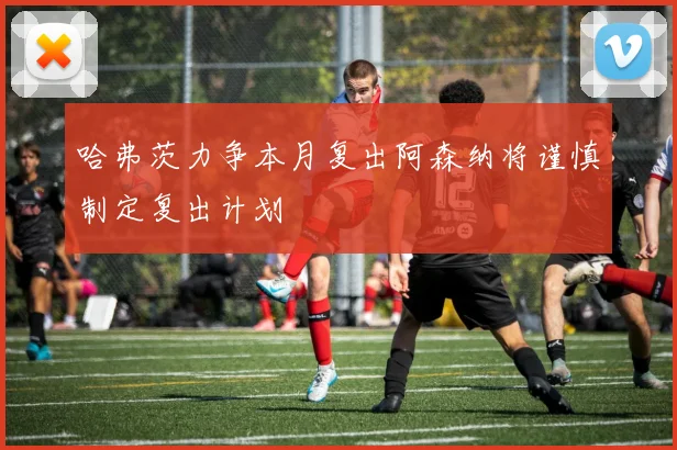 哈弗茨力争本月复出阿森纳将谨慎制定复出计划