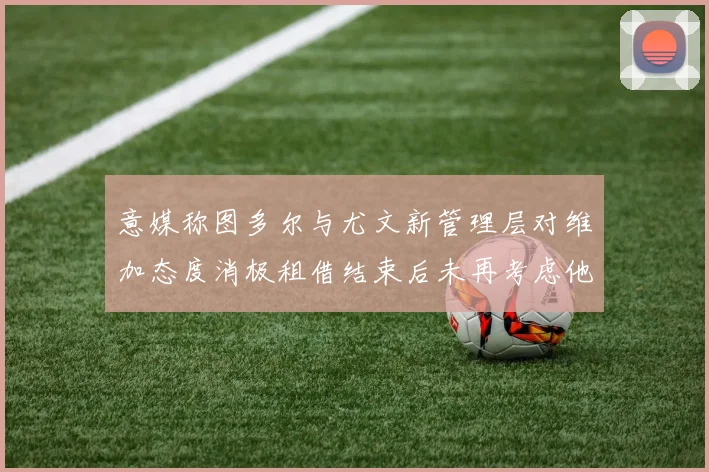 意媒称图多尔与尤文新管理层对维加态度消极租借结束后未再考虑他