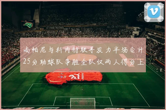 尚帕尼与科内特联手发力半场合计25分助球队争胜全队仅两人得分上双