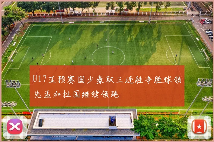 U17亚预赛国少豪取三连胜净胜球领先孟加拉国继续领跑