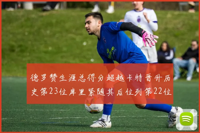 德罗赞生涯总得分超越卡特晋升历史第23位库里紧随其后位列第22位