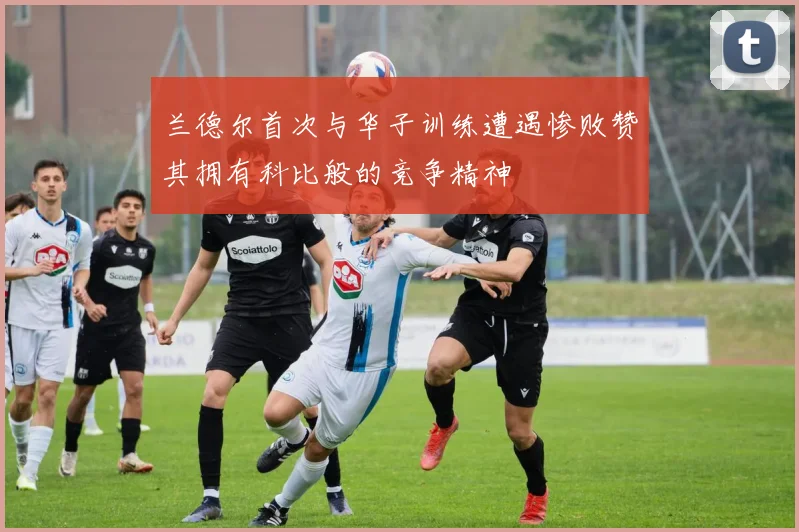 兰德尔首次与华子训练遭遇惨败赞其拥有科比般的竞争精神