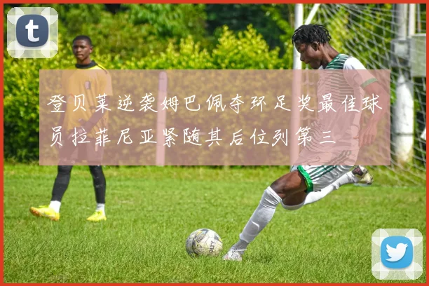 登贝莱逆袭姆巴佩夺环足奖最佳球员拉菲尼亚紧随其后位列第三
