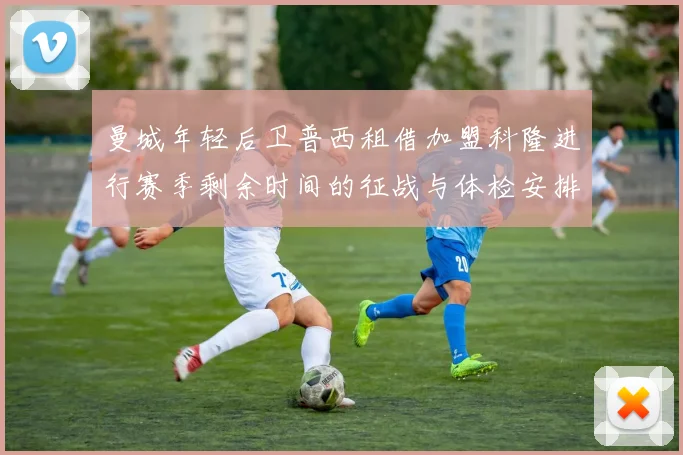 曼城年轻后卫普西租借加盟科隆进行赛季剩余时间的征战与体检安排