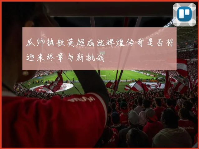 瓜帅执教英超成就辉煌传奇是否将迎来终章与新挑战