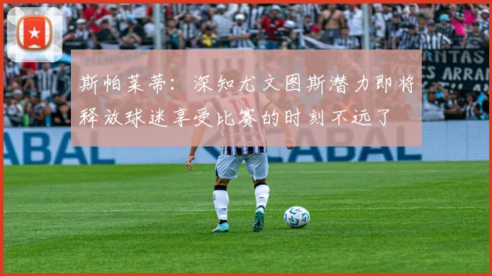 斯帕莱蒂：深知尤文图斯潜力即将释放球迷享受比赛的时刻不远了