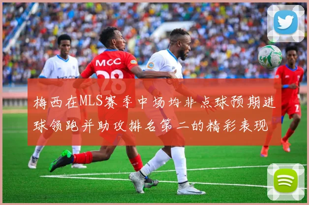梅西在MLS赛季中场均非点球预期进球领跑并助攻排名第二的精彩表现