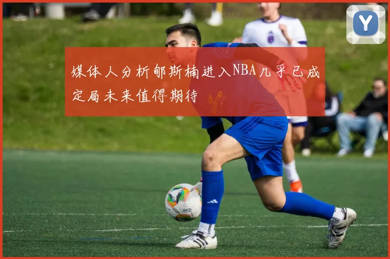 媒体人分析郇斯楠进入NBA几乎已成定局未来值得期待