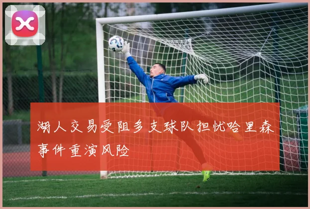 湖人交易受阻多支球队担忧哈里森事件重演风险