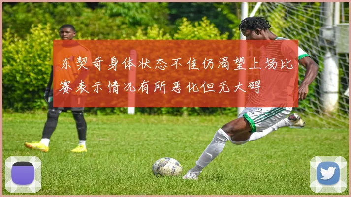 东契奇身体状态不佳仍渴望上场比赛表示情况有所恶化但无大碍
