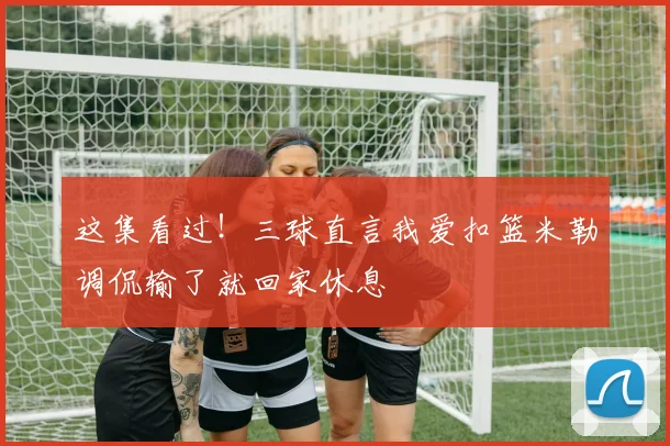 这集看过！三球直言我爱扣篮米勒调侃输了就回家休息