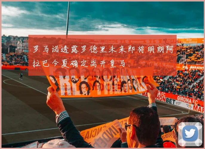 罗马诺透露罗德里未来即将明朗阿拉巴今夏确定离开皇马
