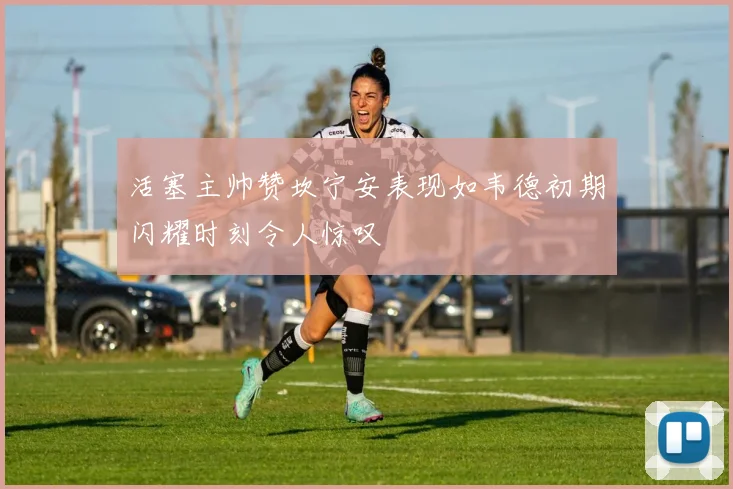 活塞主帅赞坎宁安表现如韦德初期闪耀时刻令人惊叹