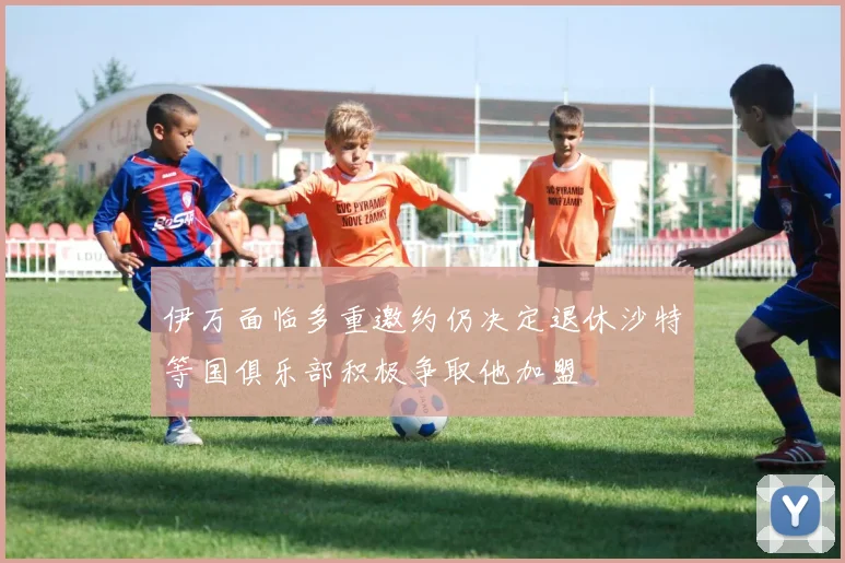伊万面临多重邀约仍决定退休沙特等国俱乐部积极争取他加盟