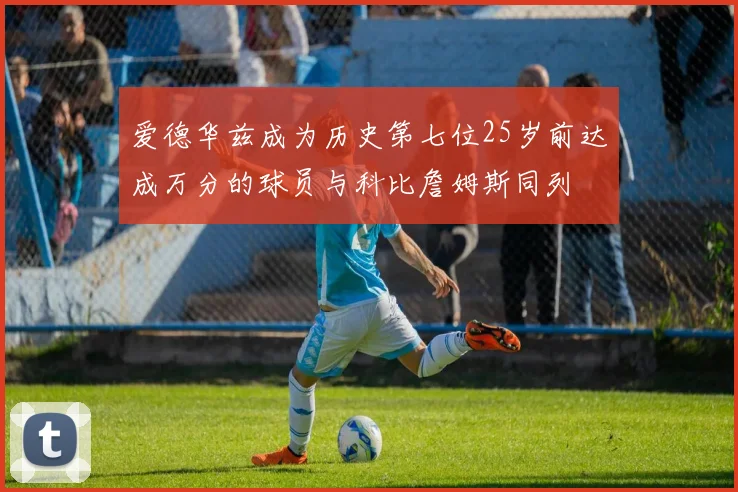 爱德华兹成为历史第七位25岁前达成万分的球员与科比詹姆斯同列