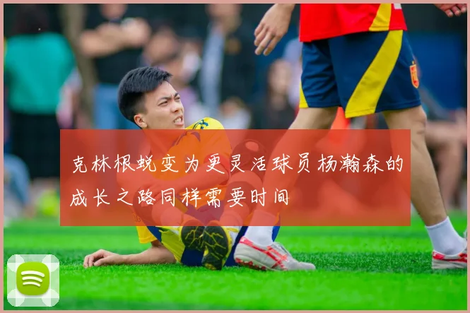 克林根蜕变为更灵活球员杨瀚森的成长之路同样需要时间