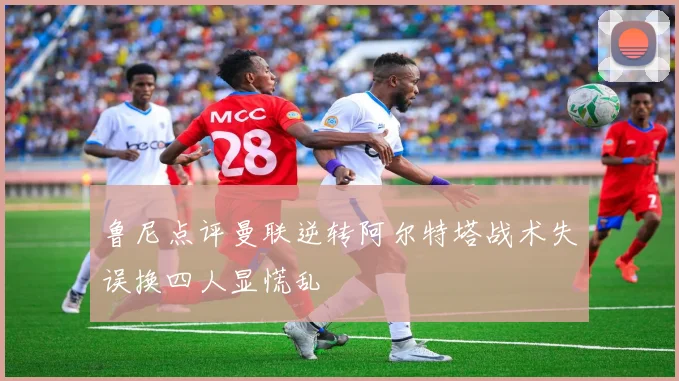 鲁尼点评曼联逆转阿尔特塔战术失误换四人显慌乱