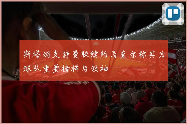 斯塔姆支持曼联续约马奎尔称其为球队重要榜样与领袖