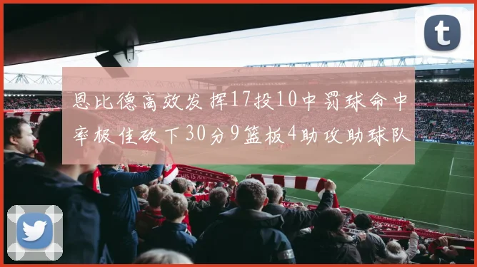 恩比德高效发挥17投10中罚球命中率极佳砍下30分9篮板4助攻助球队获胜