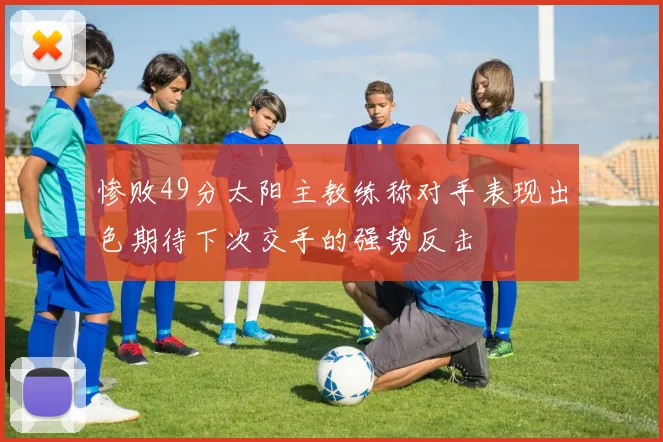 惨败49分太阳主教练称对手表现出色期待下次交手的强势反击