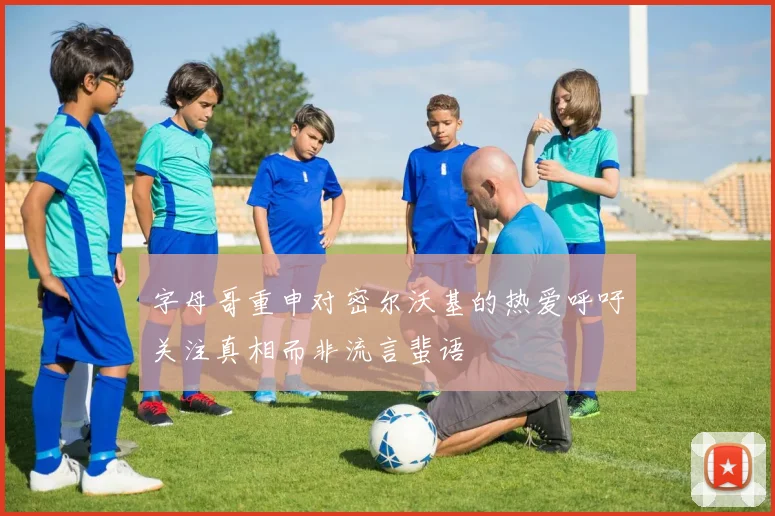 字母哥重申对密尔沃基的热爱呼吁关注真相而非流言蜚语