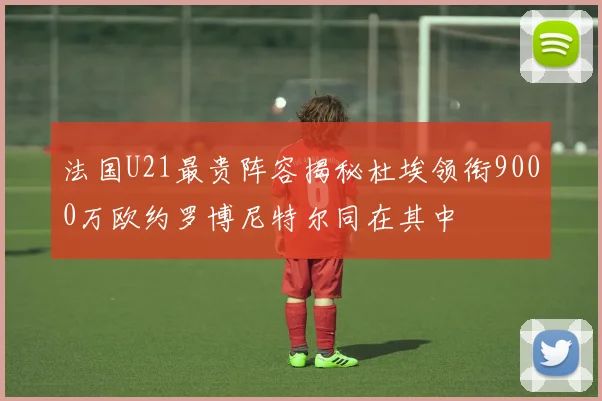 法国U21最贵阵容揭秘杜埃领衔9000万欧约罗博尼特尔同在其中