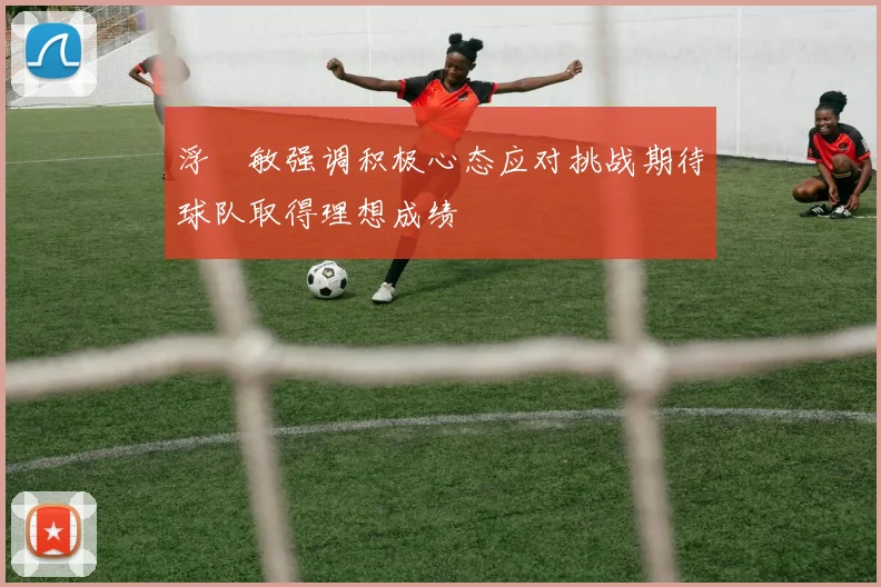 浮嶋敏强调积极心态应对挑战期待球队取得理想成绩