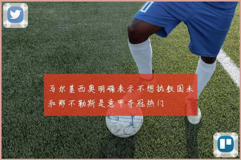 马尔基西奥明确表示不想执教国米和那不勒斯是意甲夺冠热门