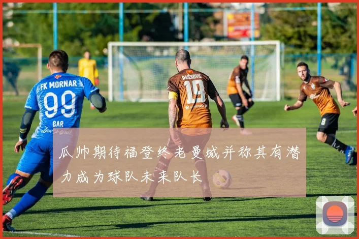 瓜帅期待福登终老曼城并称其有潜力成为球队未来队长