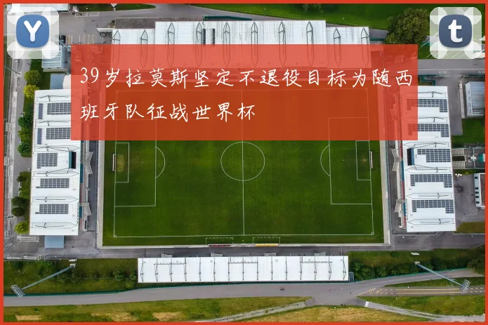39岁拉莫斯坚定不退役目标为随西班牙队征战世界杯