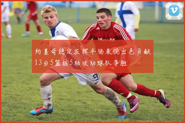 约基奇稳定发挥半场表现出色贡献13分5篮板5助攻助球队争胜