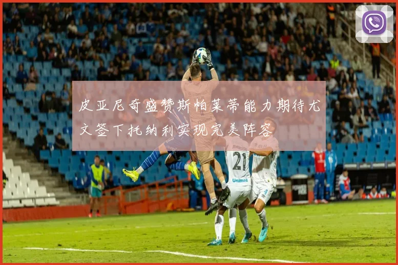 皮亚尼奇盛赞斯帕莱蒂能力期待尤文签下托纳利实现完美阵容