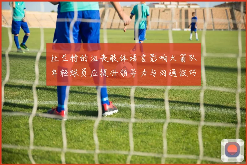 杜兰特的沮丧肢体语言影响火箭队年轻球员应提升领导力与沟通技巧