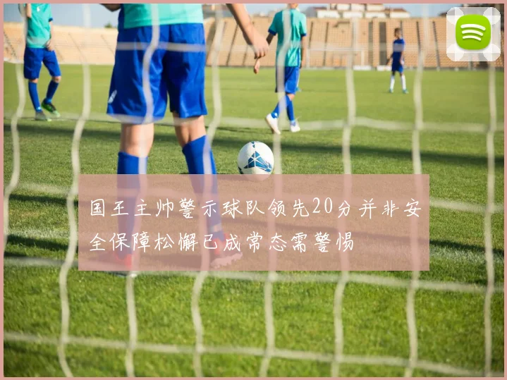 国王主帅警示球队领先20分并非安全保障松懈已成常态需警惕